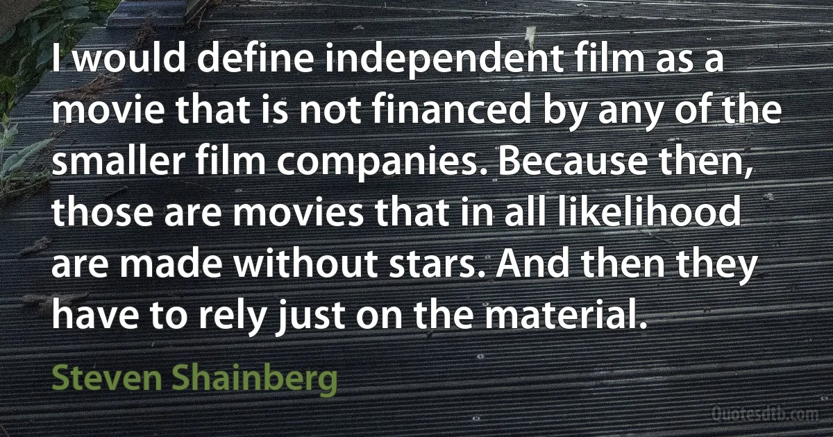 I would define independent film as a movie that is not financed by any of the smaller film companies. Because then, those are movies that in all likelihood are made without stars. And then they have to rely just on the material. (Steven Shainberg)