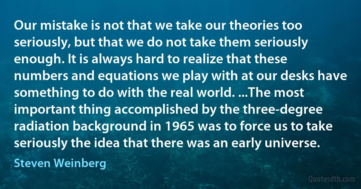 Our mistake is not that we take our theories too seriously, but that we do not take them seriously enough. It is always hard to realize that these numbers and equations we play with at our desks have something to do with the real world. ...The most important thing accomplished by the three-degree radiation background in 1965 was to force us to take seriously the idea that there was an early universe. (Steven Weinberg)