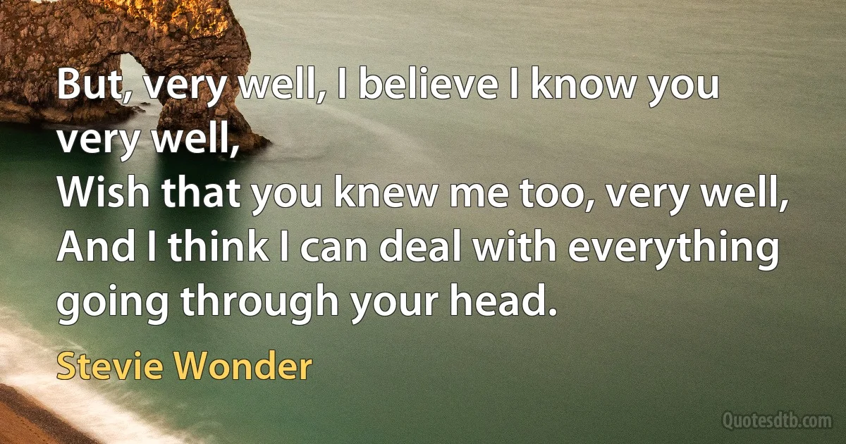 But, very well, I believe I know you very well,
Wish that you knew me too, very well,
And I think I can deal with everything going through your head. (Stevie Wonder)