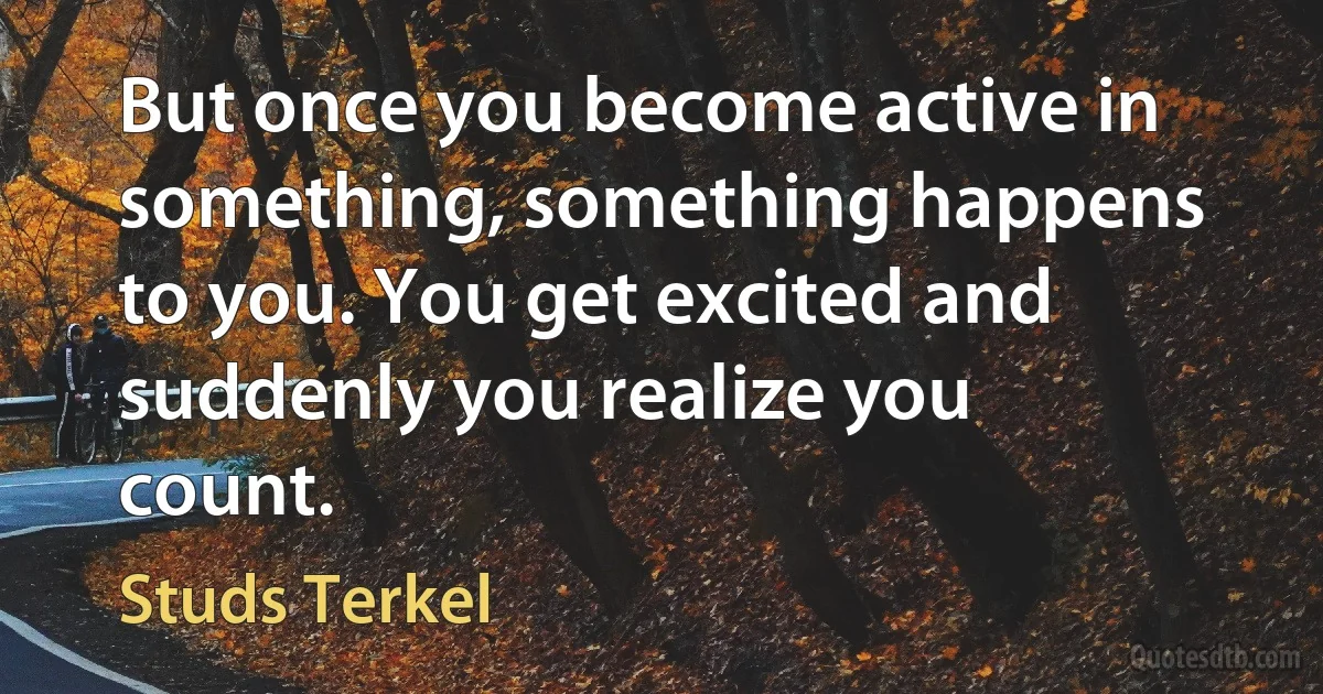 But once you become active in something, something happens to you. You get excited and suddenly you realize you count. (Studs Terkel)