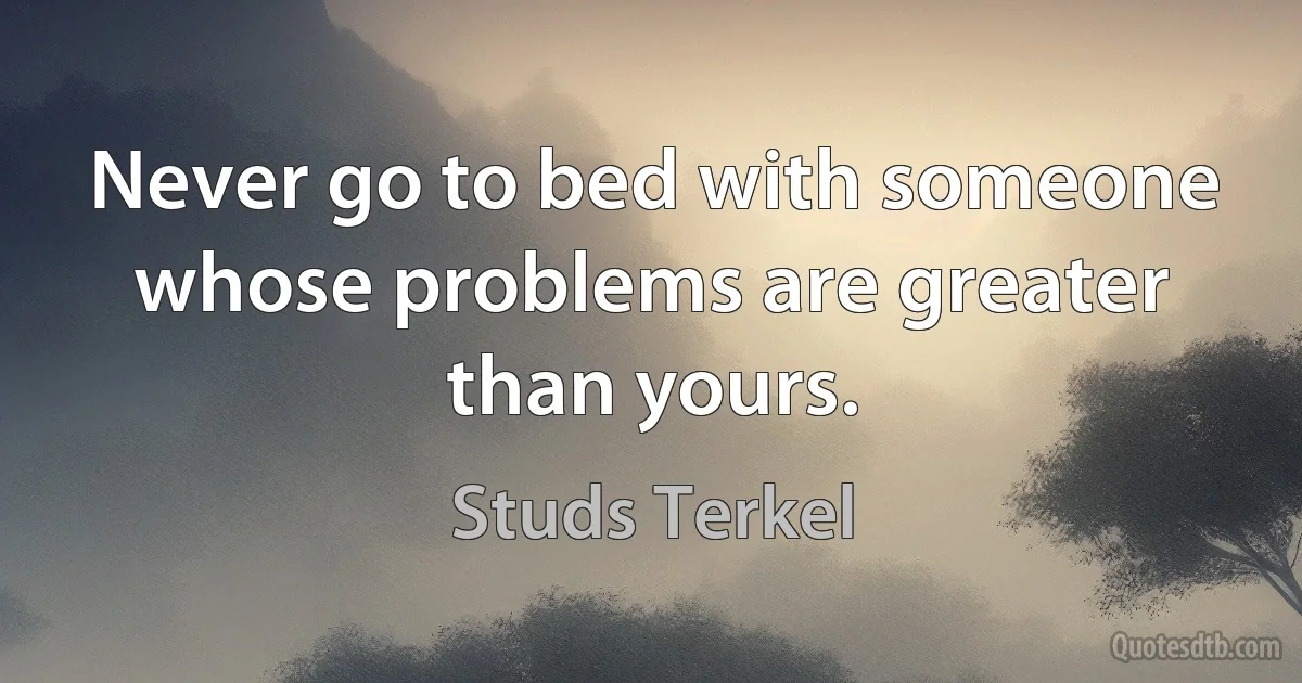 Never go to bed with someone whose problems are greater than yours. (Studs Terkel)