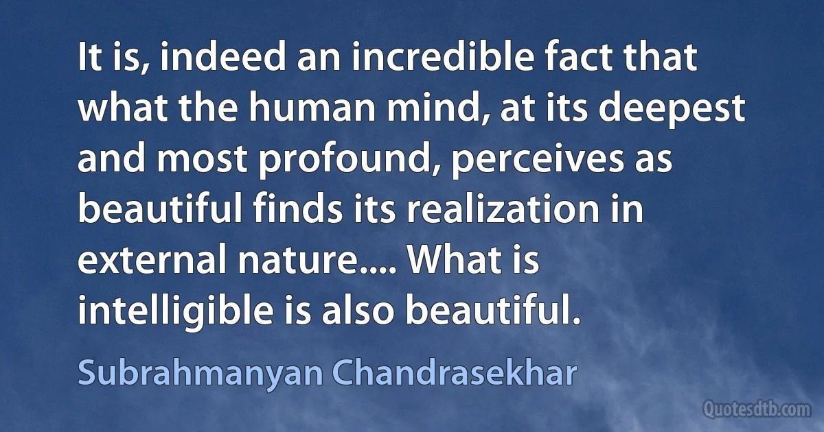 It is, indeed an incredible fact that what the human mind, at its deepest and most profound, perceives as beautiful finds its realization in external nature.... What is intelligible is also beautiful. (Subrahmanyan Chandrasekhar)