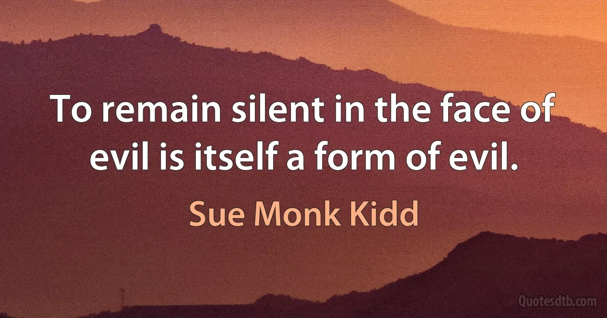 To remain silent in the face of evil is itself a form of evil. (Sue Monk Kidd)