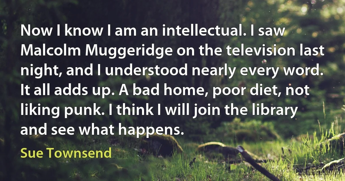 Now I know I am an intellectual. I saw Malcolm Muggeridge on the television last night, and I understood nearly every word. It all adds up. A bad home, poor diet, not liking punk. I think I will join the library and see what happens. (Sue Townsend)