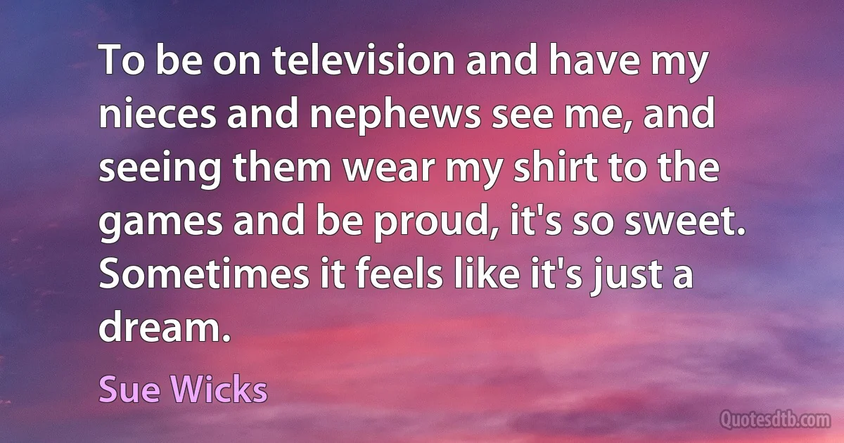 To be on television and have my nieces and nephews see me, and seeing them wear my shirt to the games and be proud, it's so sweet. Sometimes it feels like it's just a dream. (Sue Wicks)