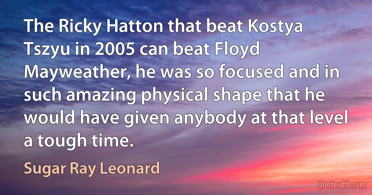 The Ricky Hatton that beat Kostya Tszyu in 2005 can beat Floyd Mayweather, he was so focused and in such amazing physical shape that he would have given anybody at that level a tough time. (Sugar Ray Leonard)