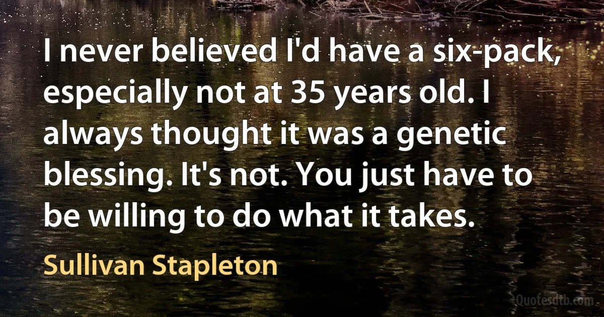 I never believed I'd have a six-pack, especially not at 35 years old. I always thought it was a genetic blessing. It's not. You just have to be willing to do what it takes. (Sullivan Stapleton)