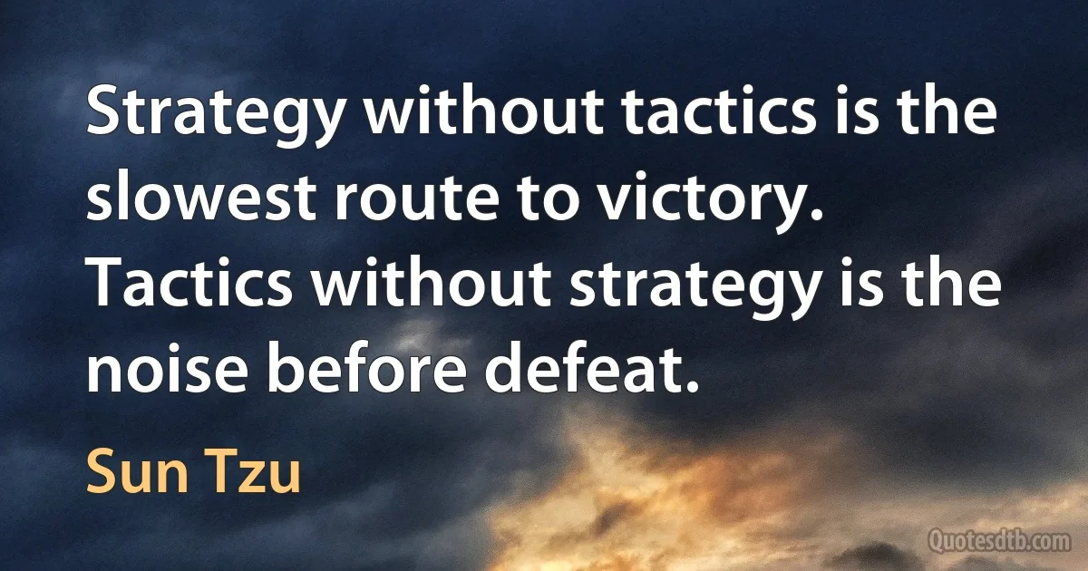 Strategy without tactics is the slowest route to victory. Tactics without strategy is the noise before defeat. (Sun Tzu)