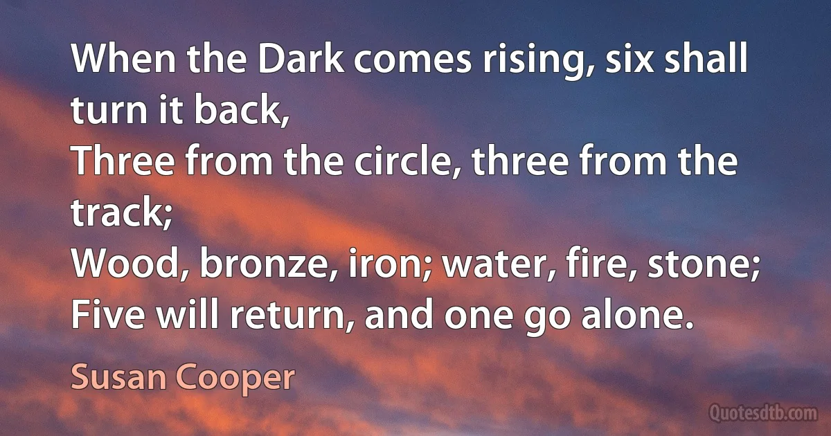 When the Dark comes rising, six shall turn it back,
Three from the circle, three from the track;
Wood, bronze, iron; water, fire, stone;
Five will return, and one go alone. (Susan Cooper)