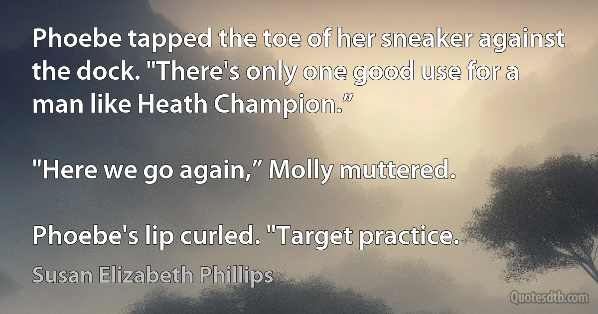 Phoebe tapped the toe of her sneaker against the dock. "There's only one good use for a man like Heath Champion.”

"Here we go again,” Molly muttered.

Phoebe's lip curled. "Target practice. (Susan Elizabeth Phillips)