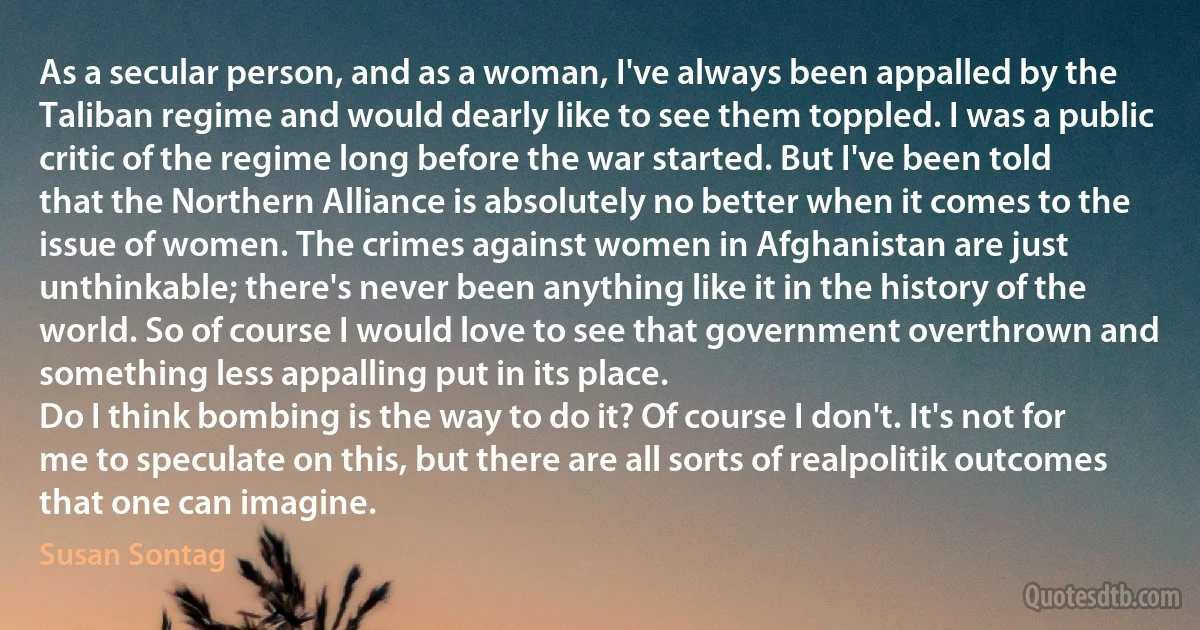 As a secular person, and as a woman, I've always been appalled by the Taliban regime and would dearly like to see them toppled. I was a public critic of the regime long before the war started. But I've been told that the Northern Alliance is absolutely no better when it comes to the issue of women. The crimes against women in Afghanistan are just unthinkable; there's never been anything like it in the history of the world. So of course I would love to see that government overthrown and something less appalling put in its place.
Do I think bombing is the way to do it? Of course I don't. It's not for me to speculate on this, but there are all sorts of realpolitik outcomes that one can imagine. (Susan Sontag)