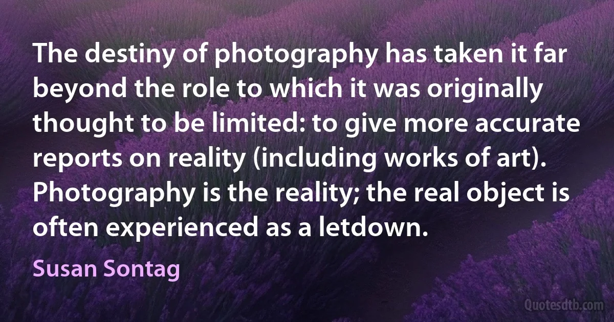 The destiny of photography has taken it far beyond the role to which it was originally thought to be limited: to give more accurate reports on reality (including works of art). Photography is the reality; the real object is often experienced as a letdown. (Susan Sontag)