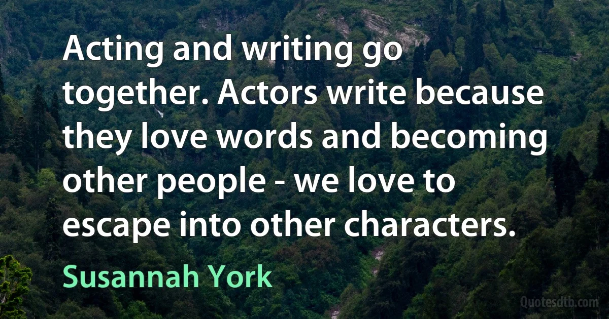 Acting and writing go together. Actors write because they love words and becoming other people - we love to escape into other characters. (Susannah York)