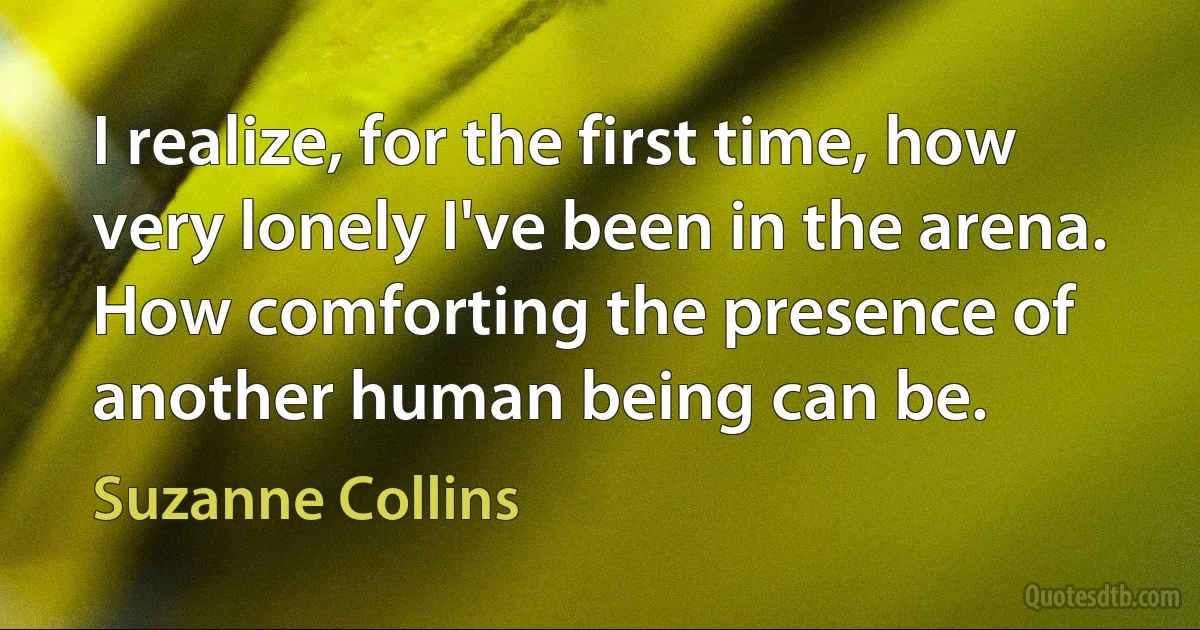 I realize, for the first time, how very lonely I've been in the arena. How comforting the presence of another human being can be. (Suzanne Collins)