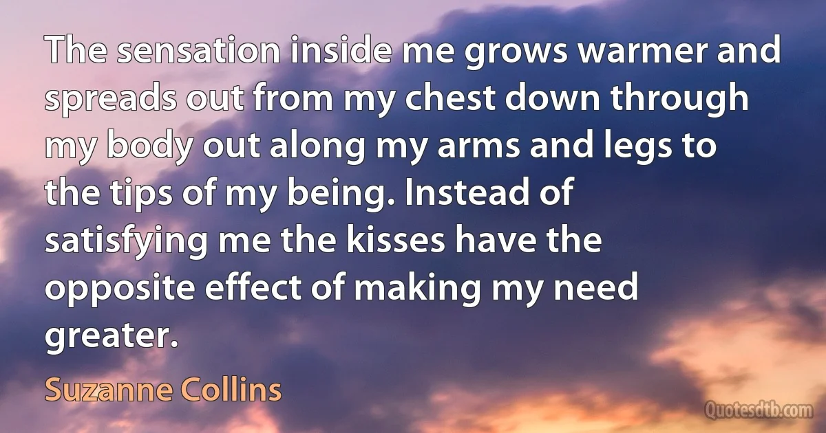 The sensation inside me grows warmer and spreads out from my chest down through my body out along my arms and legs to the tips of my being. Instead of satisfying me the kisses have the opposite effect of making my need greater. (Suzanne Collins)