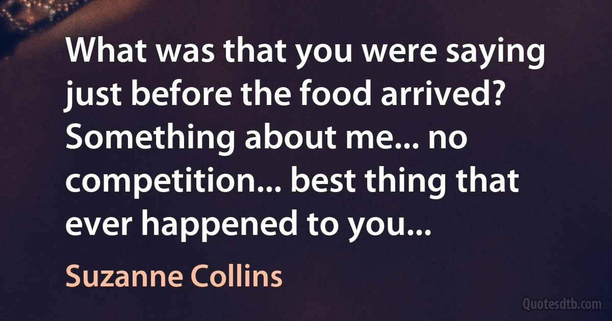 What was that you were saying just before the food arrived? Something about me... no competition... best thing that ever happened to you... (Suzanne Collins)