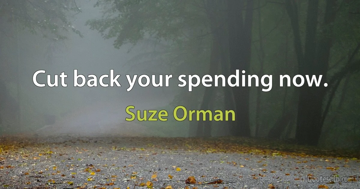 Cut back your spending now. (Suze Orman)