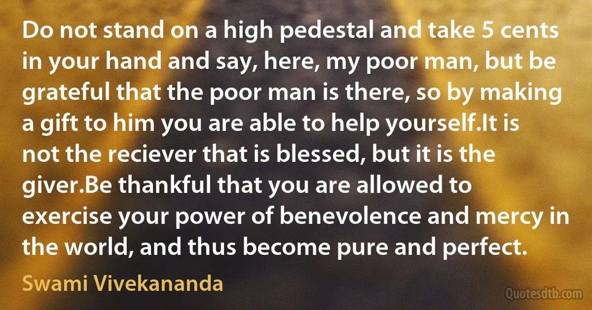 Do not stand on a high pedestal and take 5 cents in your hand and say, here, my poor man, but be grateful that the poor man is there, so by making a gift to him you are able to help yourself.It is not the reciever that is blessed, but it is the giver.Be thankful that you are allowed to exercise your power of benevolence and mercy in the world, and thus become pure and perfect. (Swami Vivekananda)