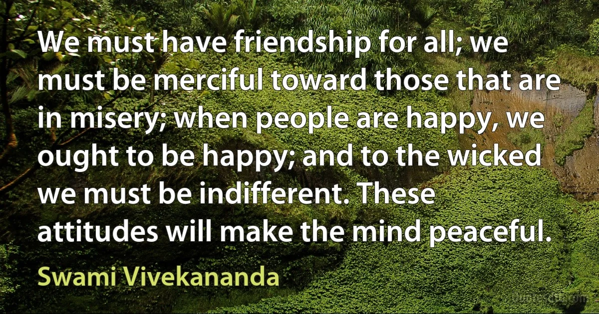 We must have friendship for all; we must be merciful toward those that are in misery; when people are happy, we ought to be happy; and to the wicked we must be indifferent. These attitudes will make the mind peaceful. (Swami Vivekananda)