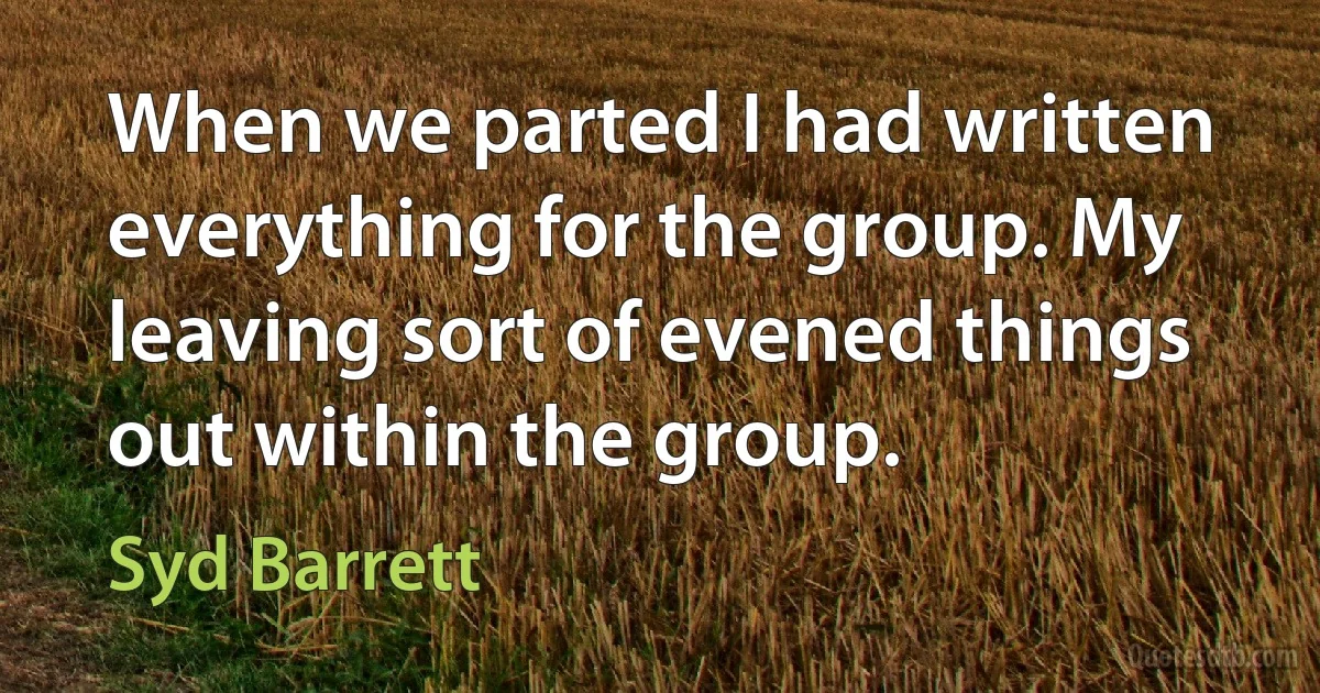 When we parted I had written everything for the group. My leaving sort of evened things out within the group. (Syd Barrett)