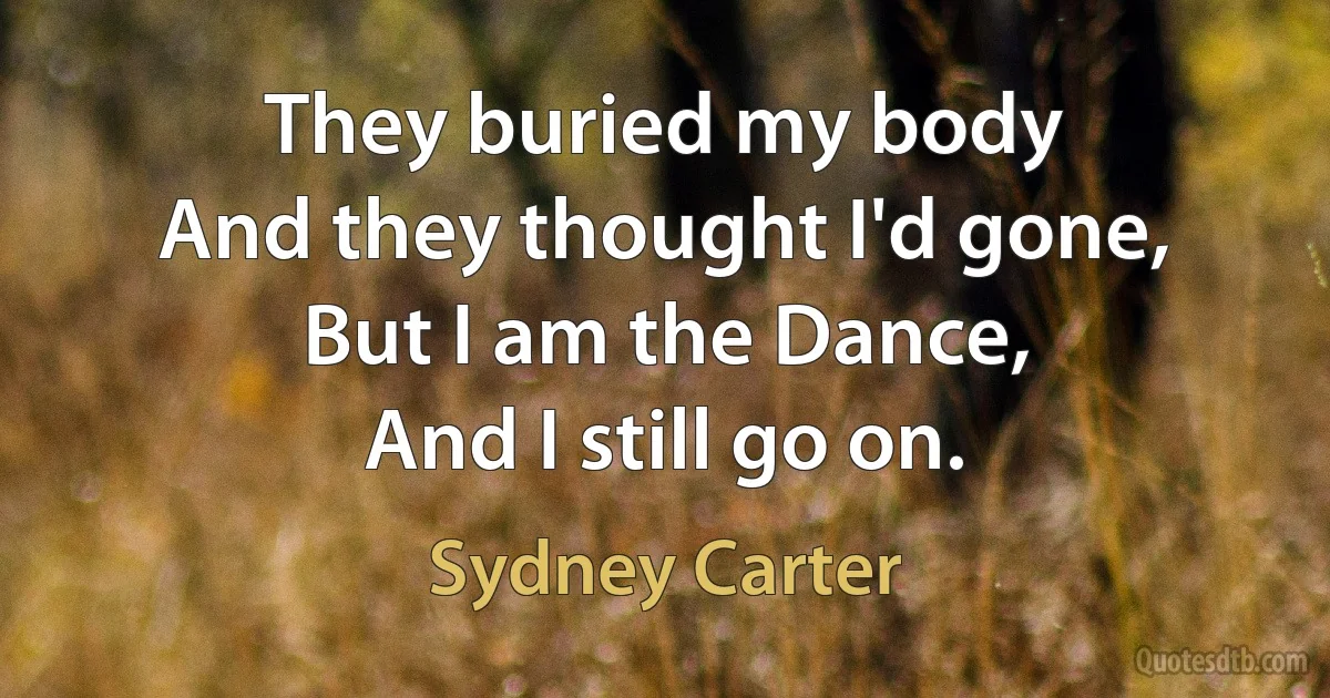 They buried my body
And they thought I'd gone,
But I am the Dance,
And I still go on. (Sydney Carter)