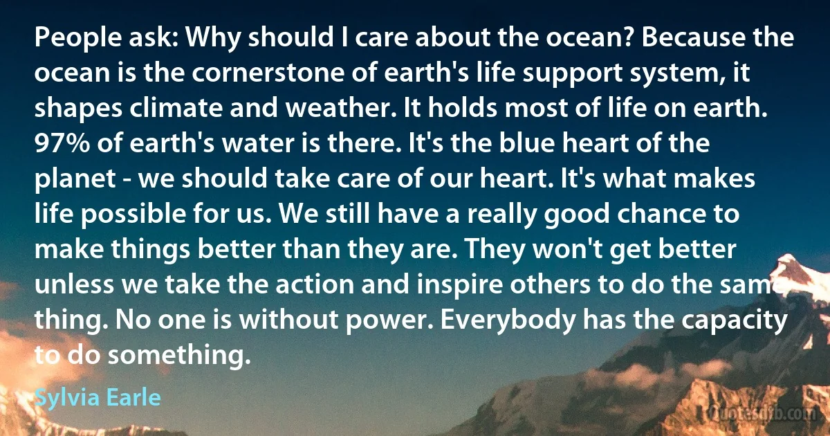 People ask: Why should I care about the ocean? Because the ocean is the cornerstone of earth's life support system, it shapes climate and weather. It holds most of life on earth. 97% of earth's water is there. It's the blue heart of the planet - we should take care of our heart. It's what makes life possible for us. We still have a really good chance to make things better than they are. They won't get better unless we take the action and inspire others to do the same thing. No one is without power. Everybody has the capacity to do something. (Sylvia Earle)