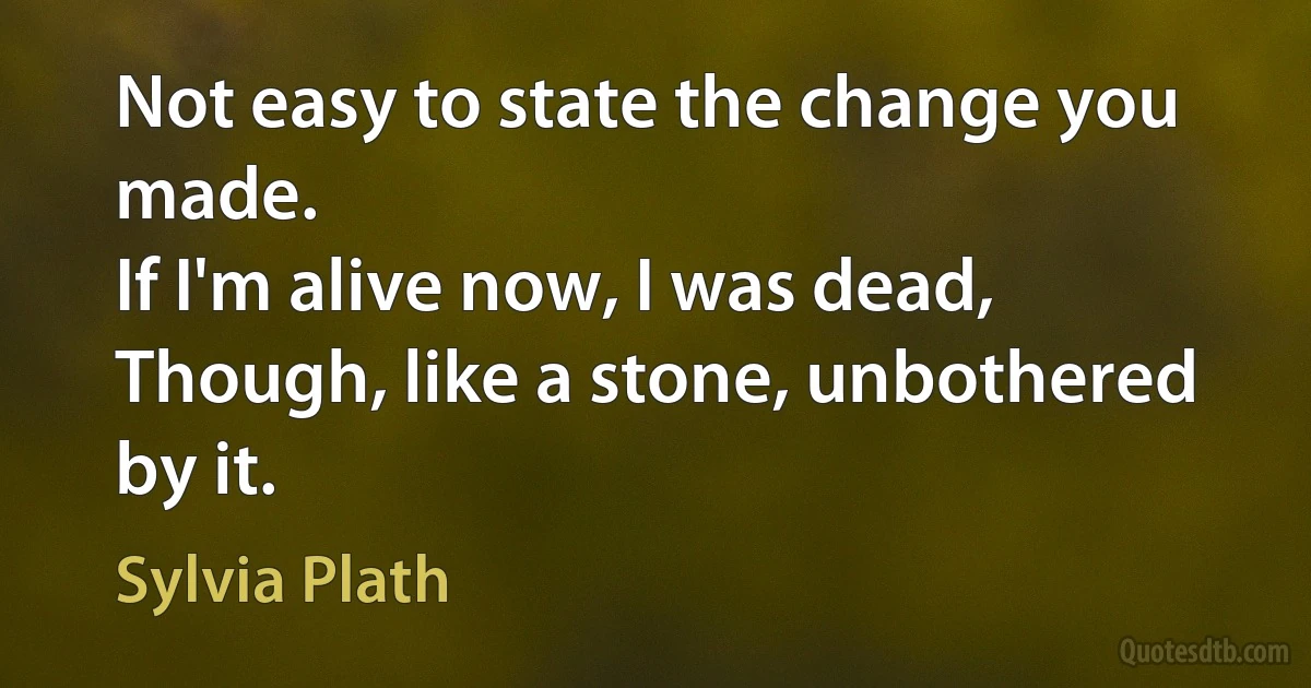 Not easy to state the change you made.
If I'm alive now, I was dead,
Though, like a stone, unbothered by it. (Sylvia Plath)