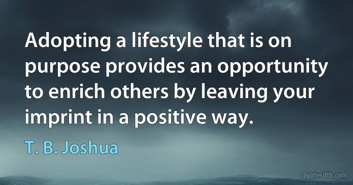 Adopting a lifestyle that is on purpose provides an opportunity to enrich others by leaving your imprint in a positive way. (T. B. Joshua)