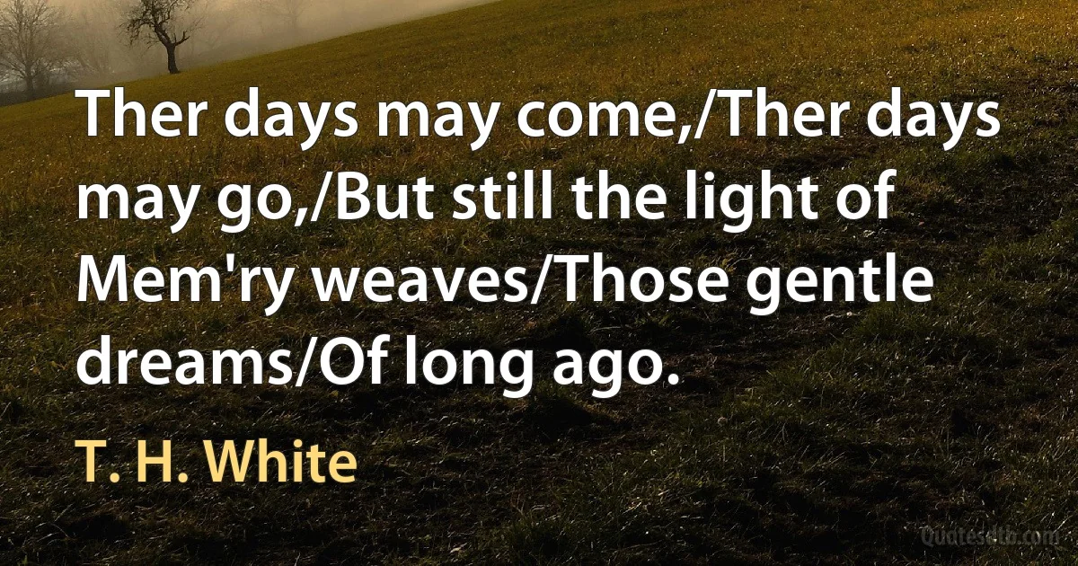 Ther days may come,/Ther days may go,/But still the light of Mem'ry weaves/Those gentle dreams/Of long ago. (T. H. White)