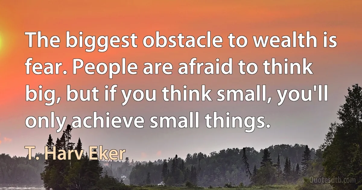 The biggest obstacle to wealth is fear. People are afraid to think big, but if you think small, you'll only achieve small things. (T. Harv Eker)