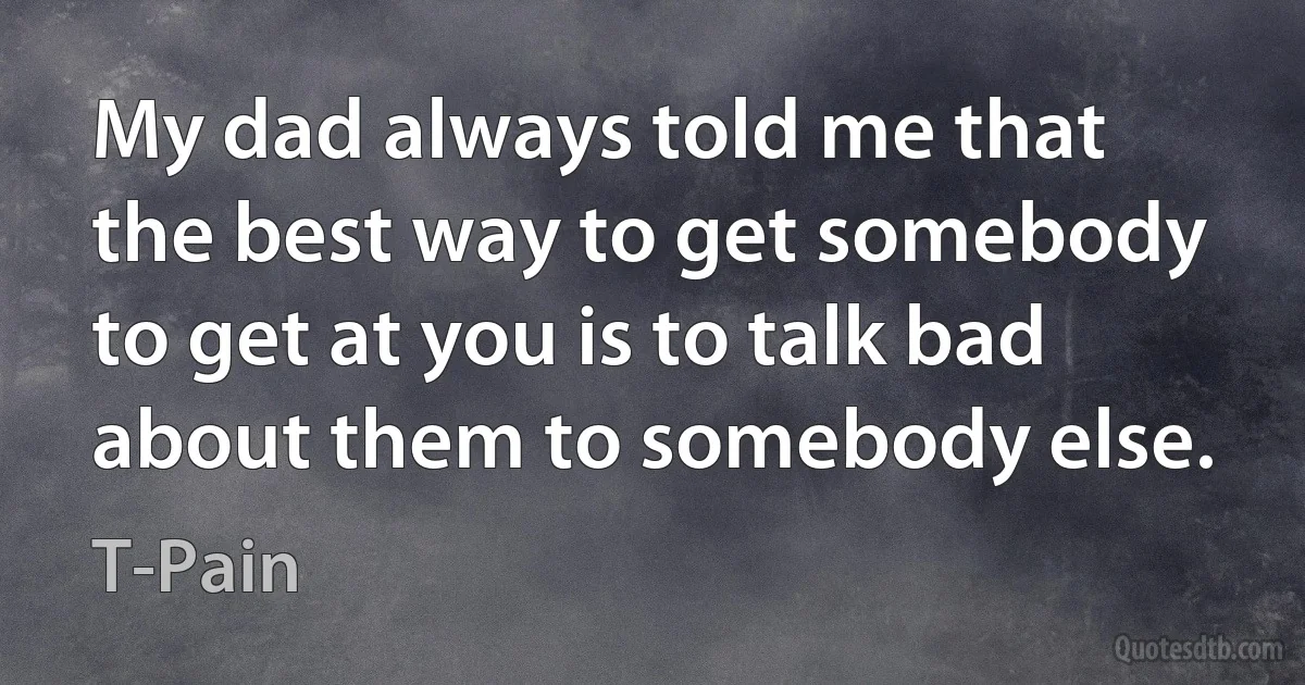 My dad always told me that the best way to get somebody to get at you is to talk bad about them to somebody else. (T-Pain)