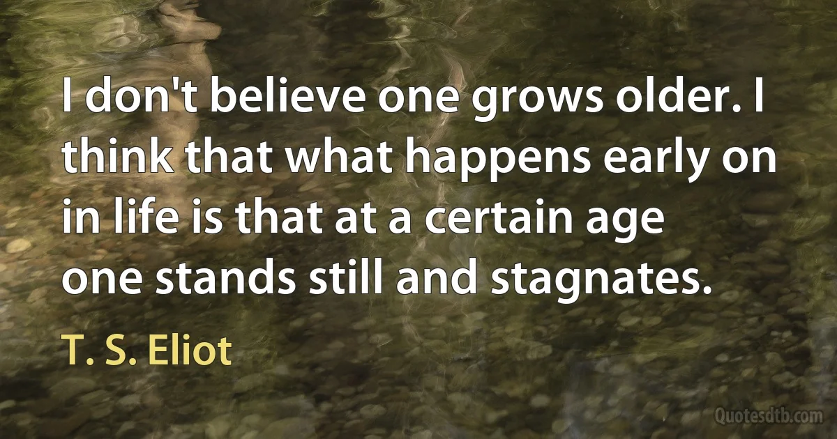 I don't believe one grows older. I think that what happens early on in life is that at a certain age one stands still and stagnates. (T. S. Eliot)