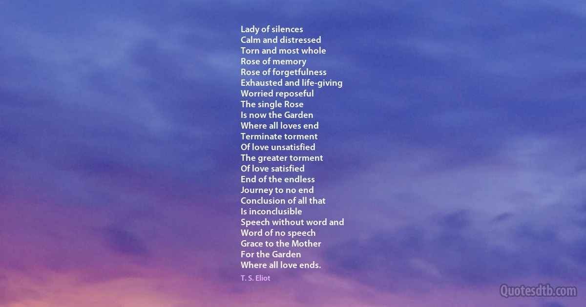 Lady of silences
Calm and distressed
Torn and most whole
Rose of memory
Rose of forgetfulness
Exhausted and life-giving
Worried reposeful
The single Rose
Is now the Garden
Where all loves end
Terminate torment
Of love unsatisfied
The greater torment
Of love satisfied
End of the endless
Journey to no end
Conclusion of all that
Is inconclusible
Speech without word and
Word of no speech
Grace to the Mother
For the Garden
Where all love ends. (T. S. Eliot)