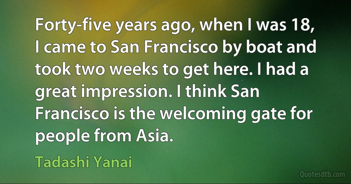 Forty-five years ago, when I was 18, I came to San Francisco by boat and took two weeks to get here. I had a great impression. I think San Francisco is the welcoming gate for people from Asia. (Tadashi Yanai)