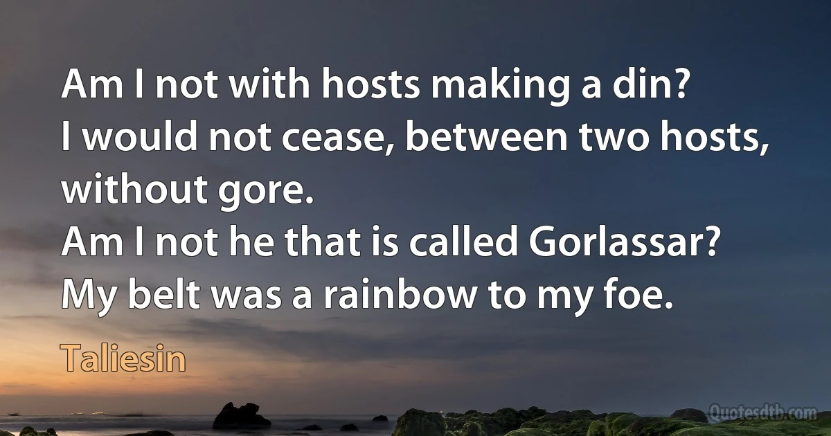 Am I not with hosts making a din?
I would not cease, between two hosts, without gore.
Am I not he that is called Gorlassar?
My belt was a rainbow to my foe. (Taliesin)