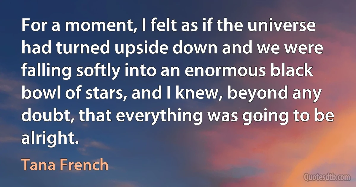 For a moment, I felt as if the universe had turned upside down and we were falling softly into an enormous black bowl of stars, and I knew, beyond any doubt, that everything was going to be alright. (Tana French)