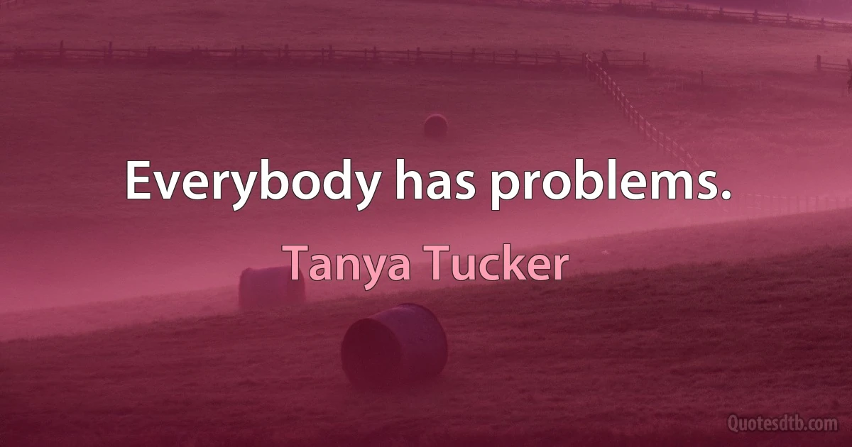 Everybody has problems. (Tanya Tucker)