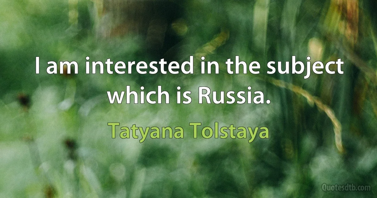 I am interested in the subject which is Russia. (Tatyana Tolstaya)