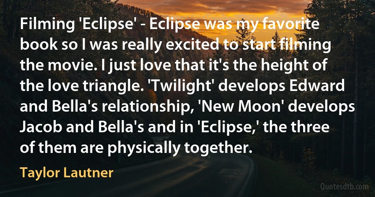 Filming 'Eclipse' - Eclipse was my favorite book so I was really excited to start filming the movie. I just love that it's the height of the love triangle. 'Twilight' develops Edward and Bella's relationship, 'New Moon' develops Jacob and Bella's and in 'Eclipse,' the three of them are physically together. (Taylor Lautner)