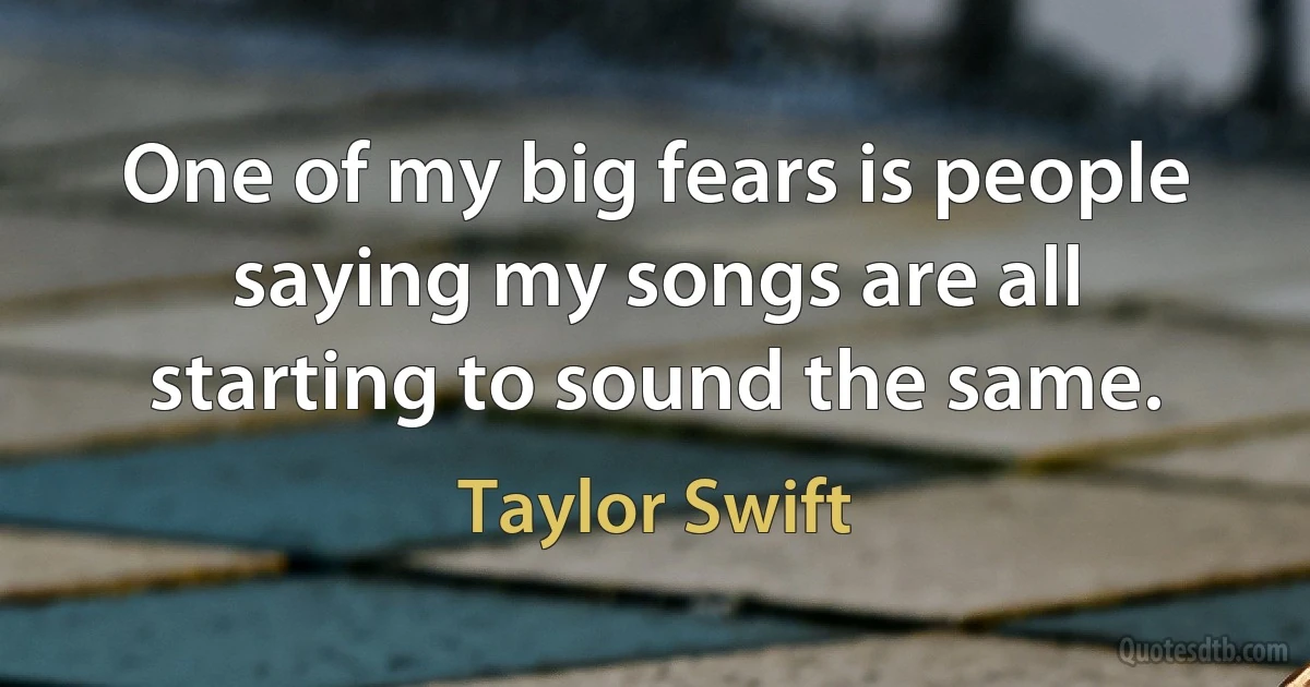 One of my big fears is people saying my songs are all starting to sound the same. (Taylor Swift)