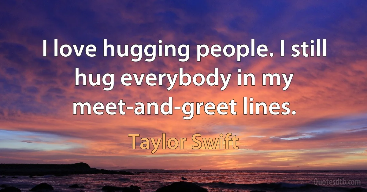 I love hugging people. I still hug everybody in my meet-and-greet lines. (Taylor Swift)