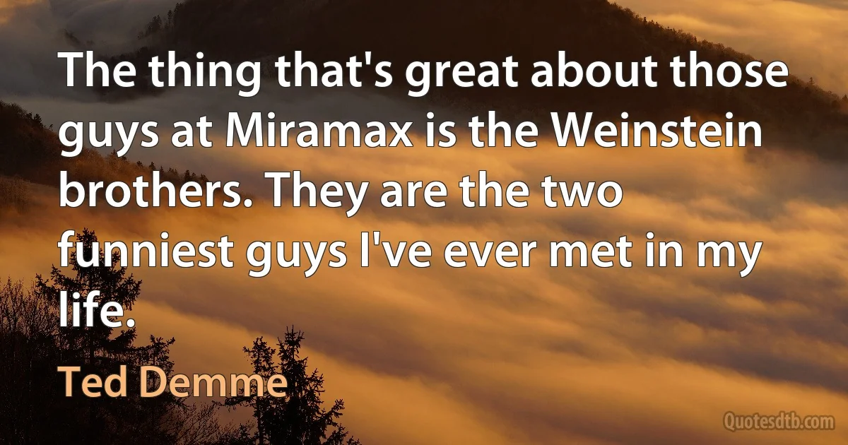 The thing that's great about those guys at Miramax is the Weinstein brothers. They are the two funniest guys I've ever met in my life. (Ted Demme)