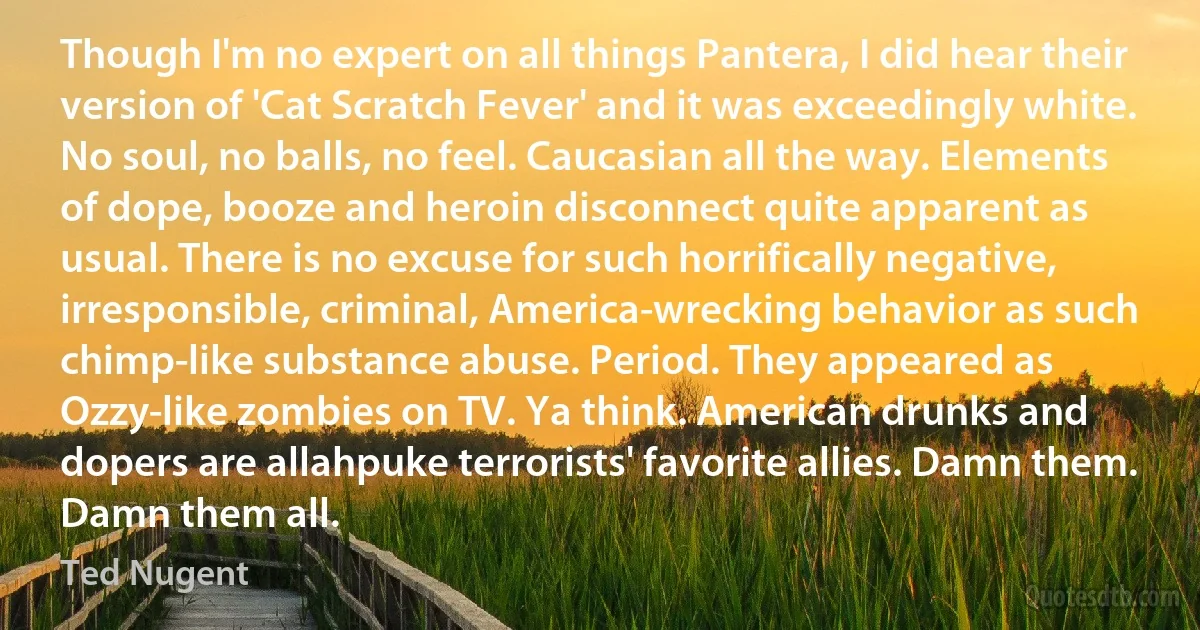 Though I'm no expert on all things Pantera, I did hear their version of 'Cat Scratch Fever' and it was exceedingly white. No soul, no balls, no feel. Caucasian all the way. Elements of dope, booze and heroin disconnect quite apparent as usual. There is no excuse for such horrifically negative, irresponsible, criminal, America-wrecking behavior as such chimp-like substance abuse. Period. They appeared as Ozzy-like zombies on TV. Ya think. American drunks and dopers are allahpuke terrorists' favorite allies. Damn them. Damn them all. (Ted Nugent)