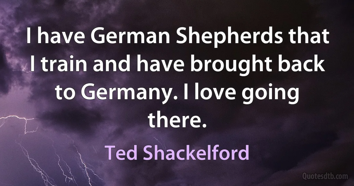 I have German Shepherds that I train and have brought back to Germany. I love going there. (Ted Shackelford)