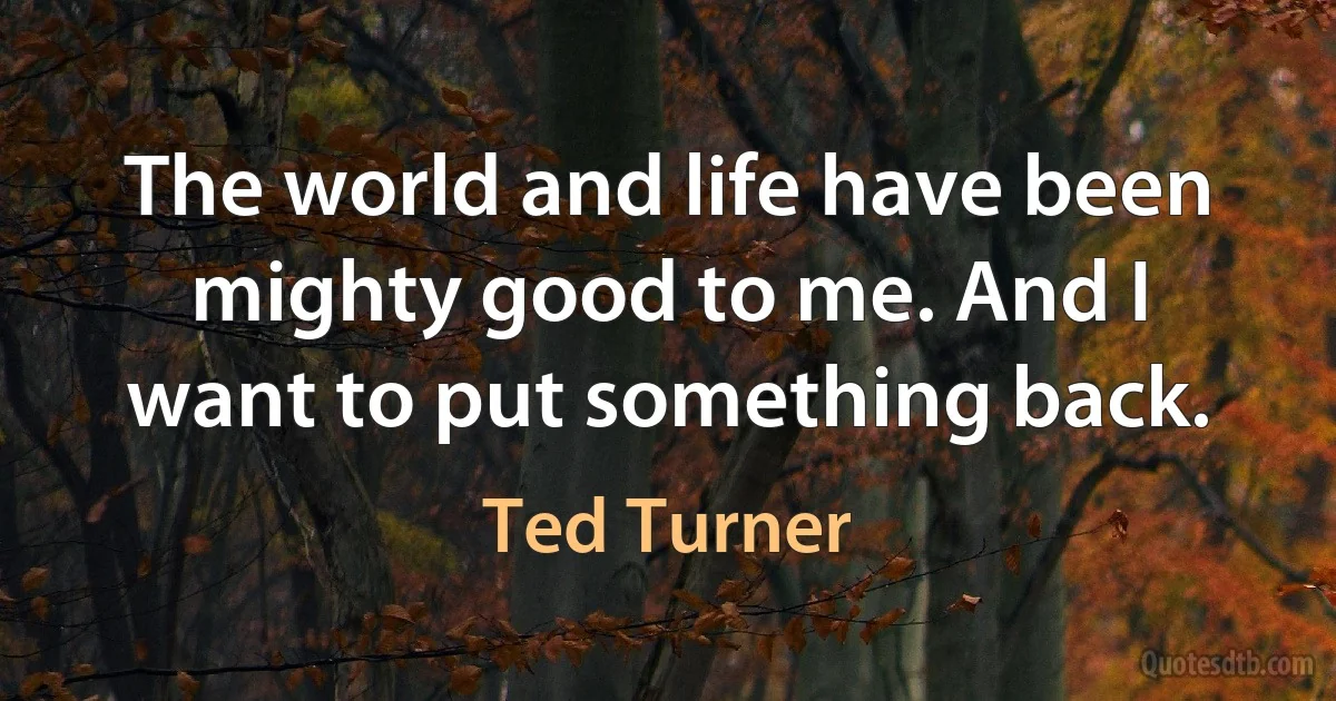 The world and life have been mighty good to me. And I want to put something back. (Ted Turner)