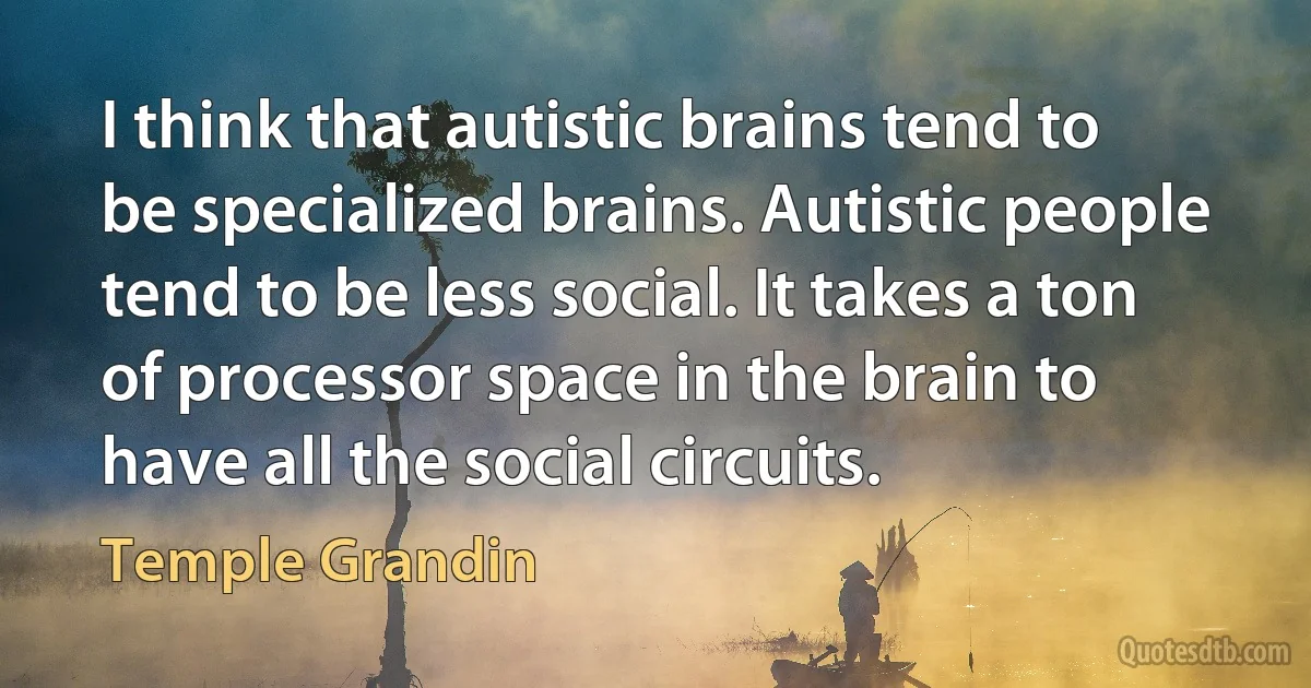 I think that autistic brains tend to be specialized brains. Autistic people tend to be less social. It takes a ton of processor space in the brain to have all the social circuits. (Temple Grandin)