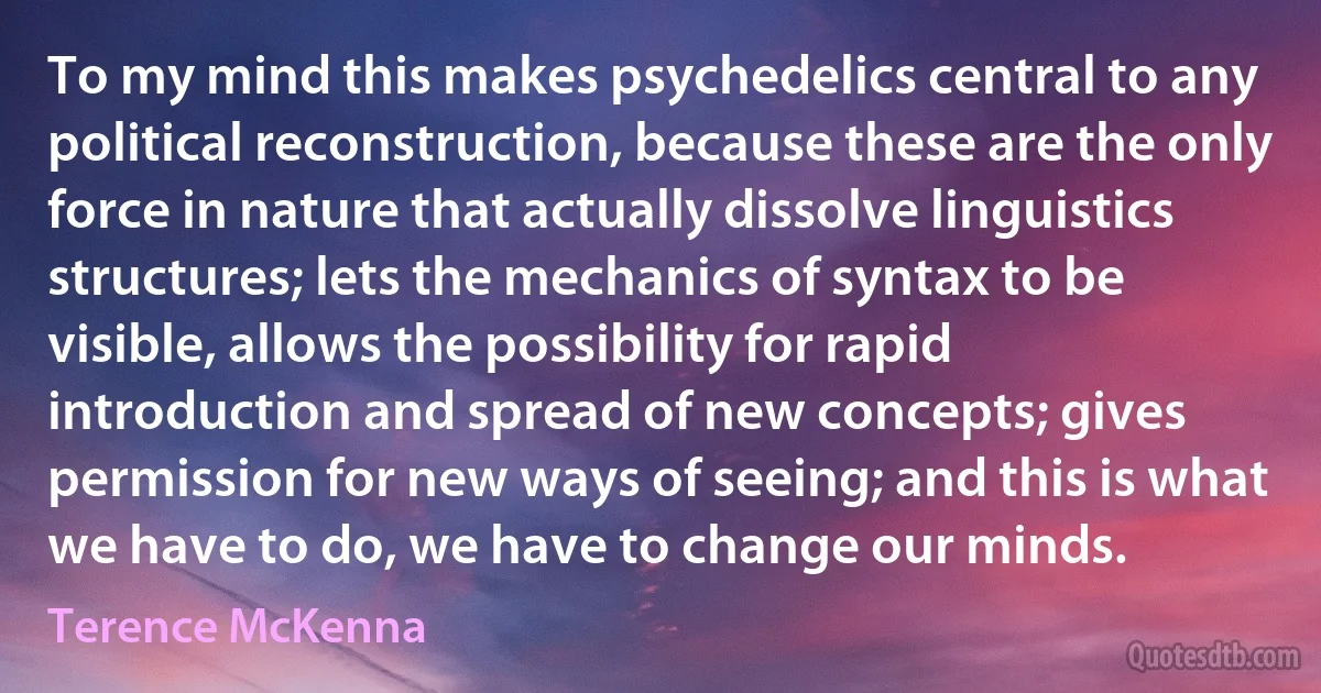 To my mind this makes psychedelics central to any political reconstruction, because these are the only force in nature that actually dissolve linguistics structures; lets the mechanics of syntax to be visible, allows the possibility for rapid introduction and spread of new concepts; gives permission for new ways of seeing; and this is what we have to do, we have to change our minds. (Terence McKenna)