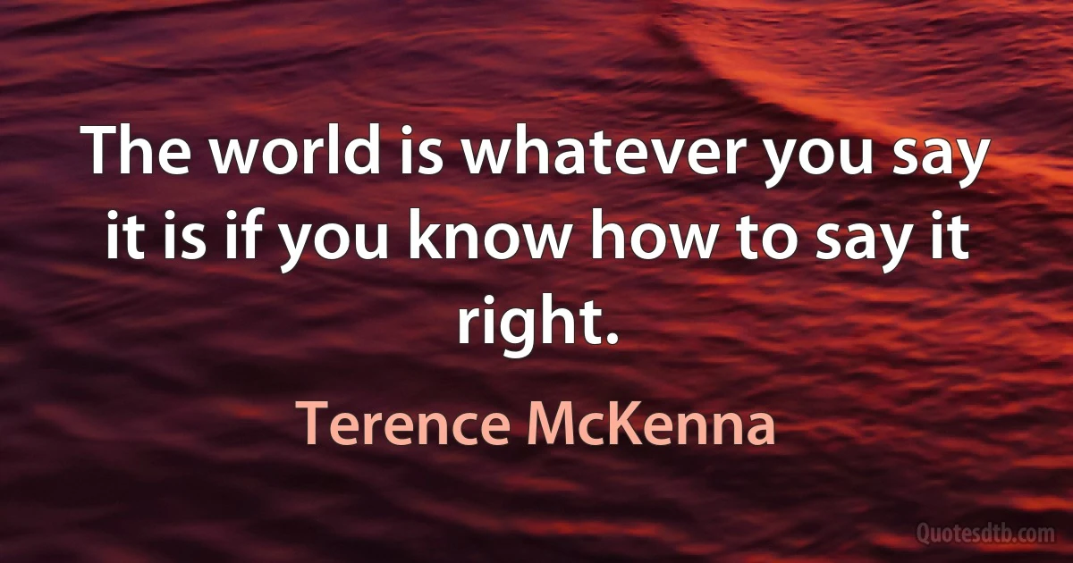 The world is whatever you say it is if you know how to say it right. (Terence McKenna)