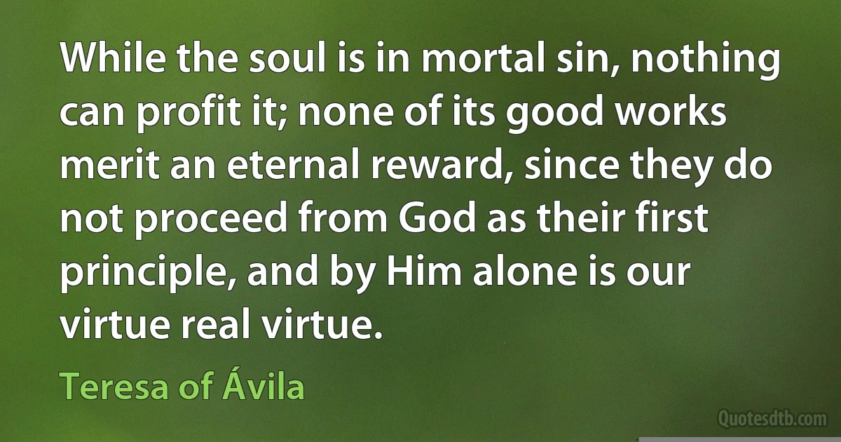 While the soul is in mortal sin, nothing can profit it; none of its good works merit an eternal reward, since they do not proceed from God as their first principle, and by Him alone is our virtue real virtue. (Teresa of Ávila)