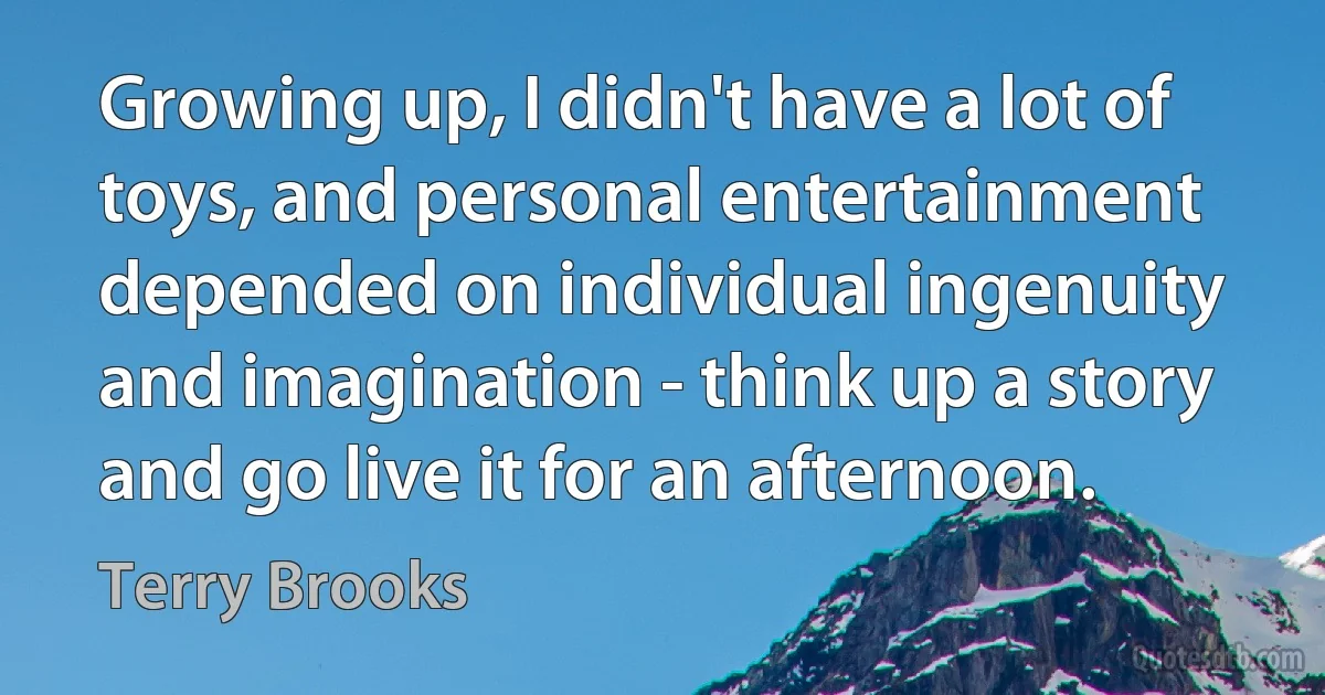 Growing up, I didn't have a lot of toys, and personal entertainment depended on individual ingenuity and imagination - think up a story and go live it for an afternoon. (Terry Brooks)